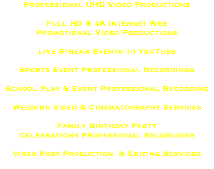 Professional UHD Video Productions Full HD & 4K Internet Web Promotional Video Productions Live Stream Events to YouTube Sports Event Professional Recordings School Play & Event Professional Recording Wedding Video & Cinematography Services Family Birthday Party Celebrations Professional Recordings Video Post Production & Editing Services 